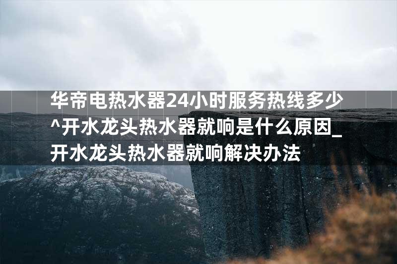 华帝电热水器24小时服务热线多少^开水龙头热水器就响是什么原因_开水龙头热水器就响解决办法
